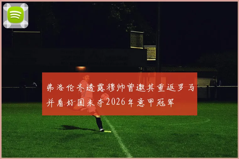 弗洛伦齐透露穆帅曾邀其重返罗马并看好国米夺2026年意甲冠军