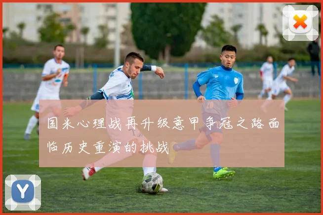国米心理战再升级意甲争冠之路面临历史重演的挑战