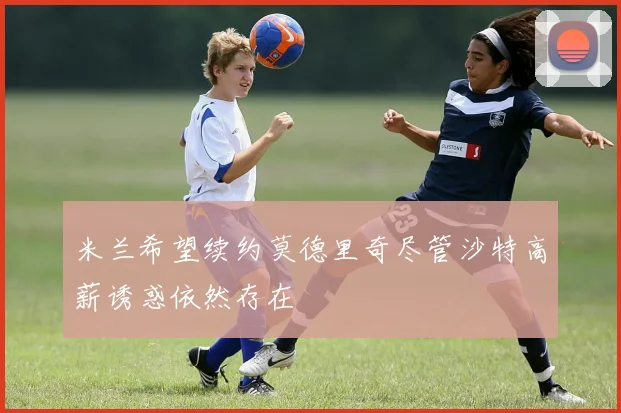 米兰希望续约莫德里奇尽管沙特高薪诱惑依然存在