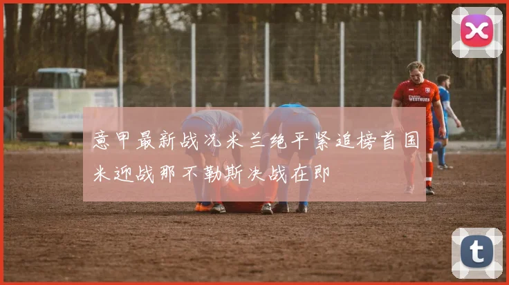 意甲最新战况米兰绝平紧追榜首国米迎战那不勒斯决战在即