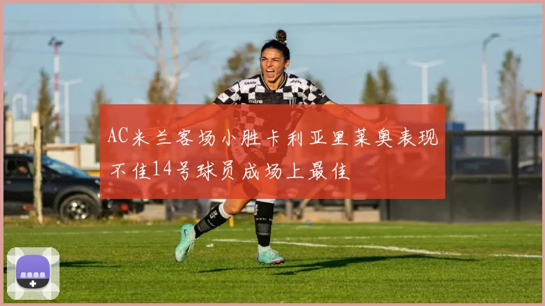 AC米兰客场小胜卡利亚里莱奥表现不佳14号球员成场上最佳