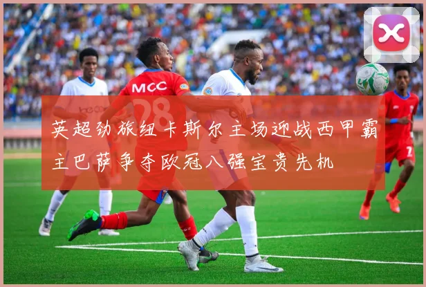 英超劲旅纽卡斯尔主场迎战西甲霸主巴萨争夺欧冠八强宝贵先机